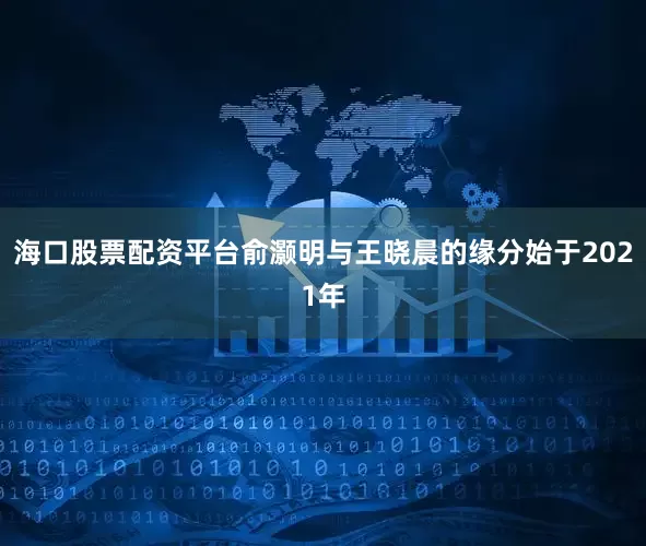 海口股票配资平台俞灏明与王晓晨的缘分始于2021年