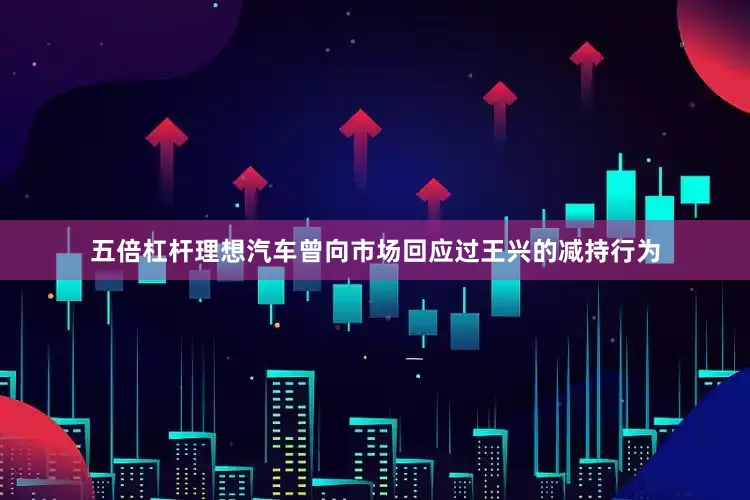 五倍杠杆理想汽车曾向市场回应过王兴的减持行为