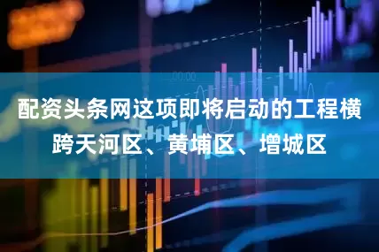 配资头条网这项即将启动的工程横跨天河区、黄埔区、增城区