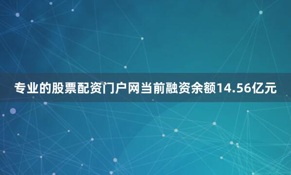 专业的股票配资门户网当前融资余额14.56亿元