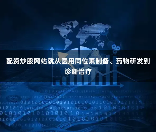 配资炒股网站就从医用同位素制备、药物研发到诊断治疗