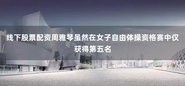 线下股票配资周雅琴虽然在女子自由体操资格赛中仅获得第五名