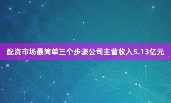配资市场最简单三个步骤公司主营收入5.13亿元