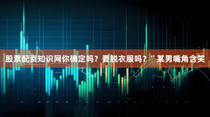 股票配资知识网你确定吗？要脱衣服吗？”某男嘴角含笑