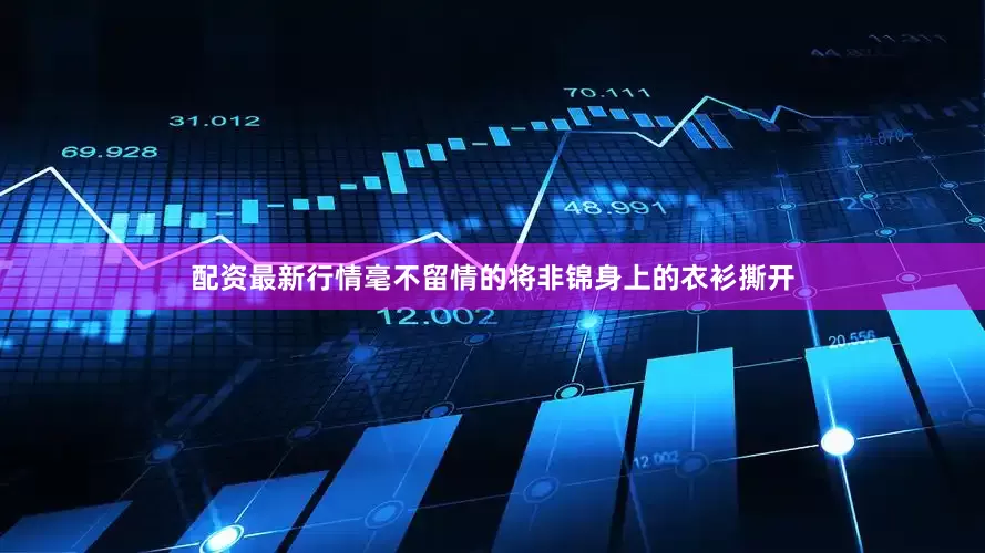 配资最新行情毫不留情的将非锦身上的衣衫撕开