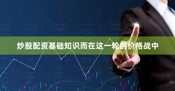 炒股配资基础知识而在这一轮的价格战中
