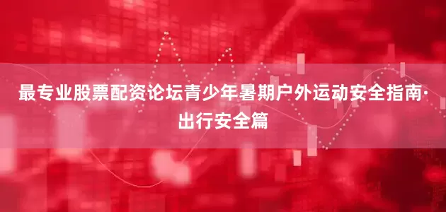 最专业股票配资论坛青少年暑期户外运动安全指南·出行安全篇