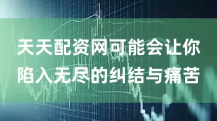 天天配资网可能会让你陷入无尽的纠结与痛苦