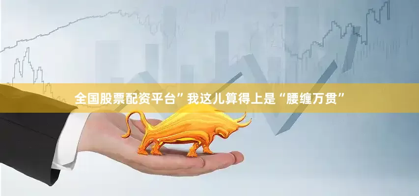 全国股票配资平台”我这儿算得上是“腰缠万贯”