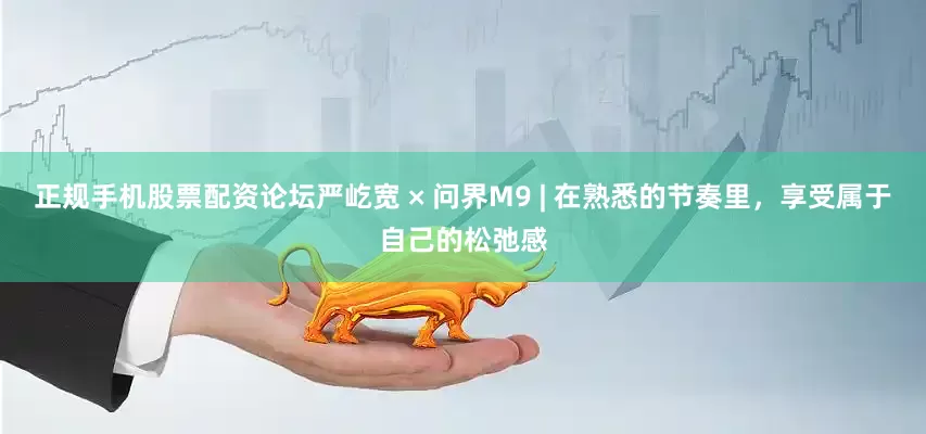 正规手机股票配资论坛严屹宽 × 问界M9 | 在熟悉的节奏里，享受属于自己的松弛感