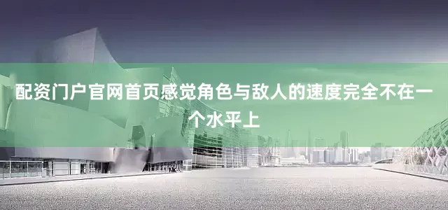 配资门户官网首页感觉角色与敌人的速度完全不在一个水平上
