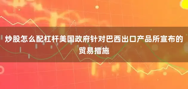炒股怎么配杠杆美国政府针对巴西出口产品所宣布的贸易措施