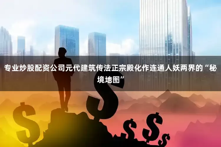 专业炒股配资公司元代建筑传法正宗殿化作连通人妖两界的“秘境地图”