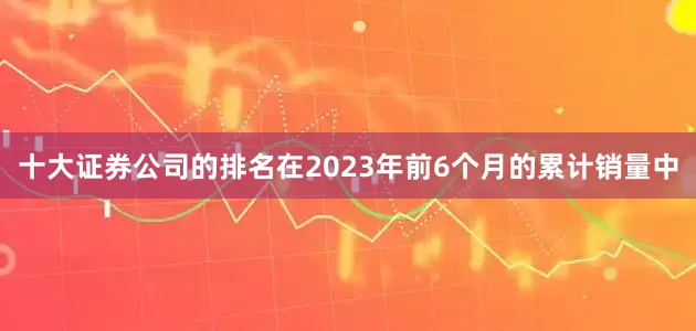十大证券公司的排名在2023年前6个月的累计销量中