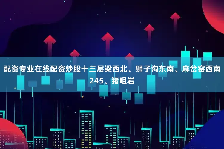 配资专业在线配资炒股十三层梁西北、狮子沟东南、麻岔窑西南245、猪咀岩