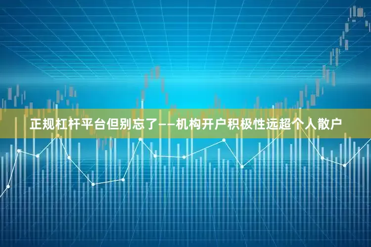 正规杠杆平台但别忘了——机构开户积极性远超个人散户
