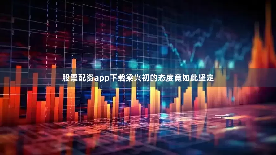 股票配资app下载梁兴初的态度竟如此坚定