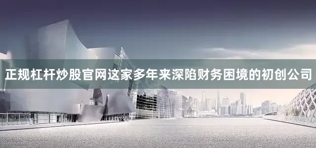 正规杠杆炒股官网这家多年来深陷财务困境的初创公司