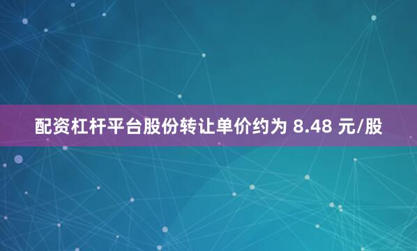 配资杠杆平台股份转让单价约为 8.48 元/股